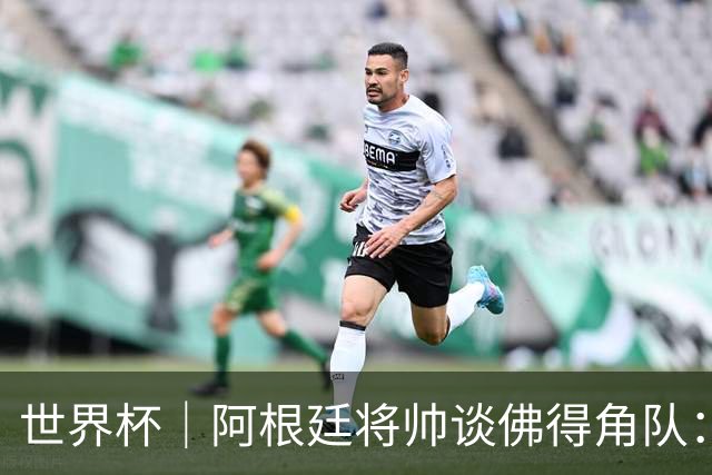 世界杯｜阿根廷将帅谈佛得角队：难缠、强大……