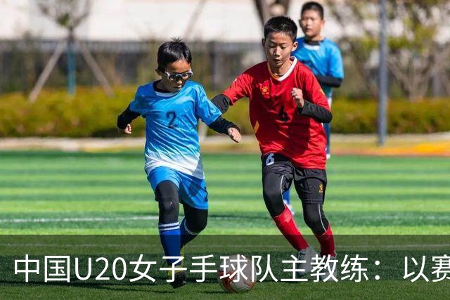 中国U20女子手球队主教练：以赛促训加强梯队建设
