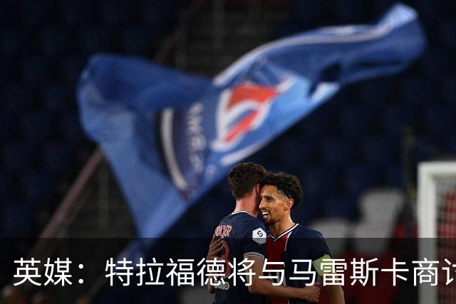 英媒：特拉福德将与马雷斯卡商讨定位，纽卡、尤文等队感兴趣